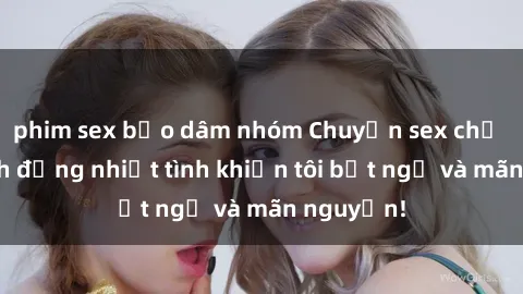 phim sex bạo dâm nhóm Chuyện sex chị dâu: hành động nhiệt tình khiến tôi bất ngờ và mãn nguyện!