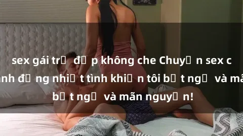 sex gái trẻ đẹp không che Chuyện sex chị dâu: hành động nhiệt tình khiến tôi bất ngờ và mãn nguyện!