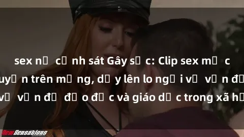 sex nữ cảnh sát Gây sốc: Clip sex mẹ con Việt Nam lan truyền trên mạng, dấy lên lo ngại về vấn đề đạo đức và giáo dục trong xã hội hiện nay.