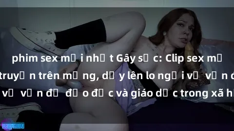 phim sex mới nhất Gây sốc: Clip sex mẹ con Việt Nam lan truyền trên mạng, dấy lên lo ngại về vấn đề đạo đức và giáo dục trong xã hội hiện nay.